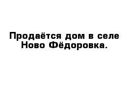 Продаётся дом в селе Ново Фёдоровка.